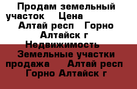 Продам земельный участок  › Цена ­ 550 000 - Алтай респ., Горно-Алтайск г. Недвижимость » Земельные участки продажа   . Алтай респ.,Горно-Алтайск г.